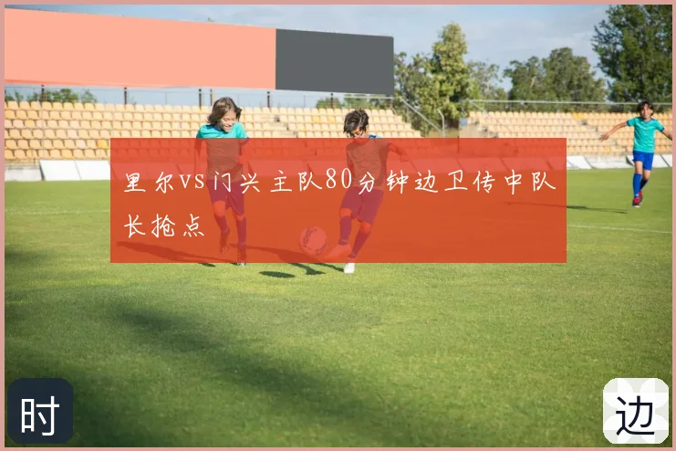 里尔vs门兴主队80分钟边卫传中队长抢点